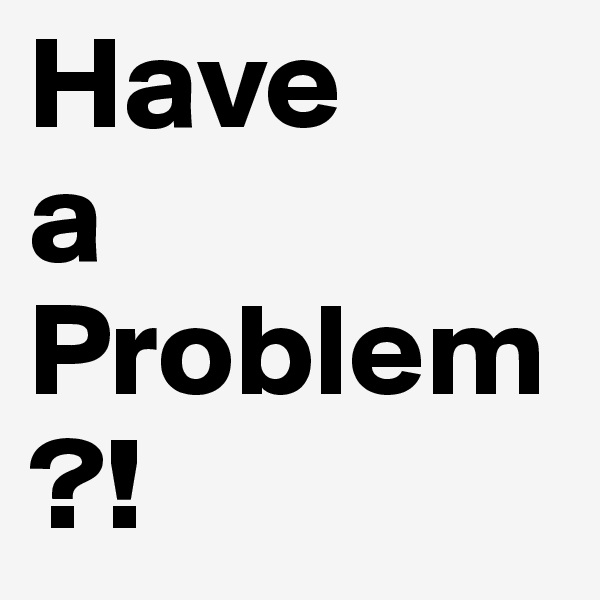 Have 
a
Problem?!