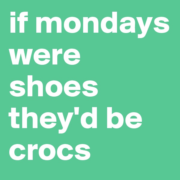 if mondays were shoes they'd be crocs