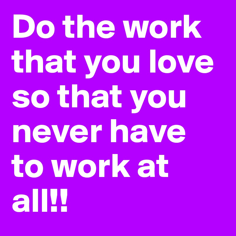 Do the work that you love so that you never have to work at all!!