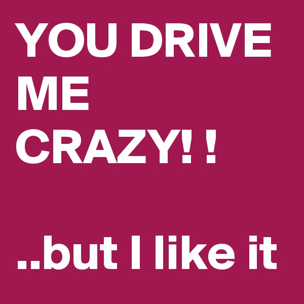 YOU DRIVE
ME
CRAZY! !

..but I like it