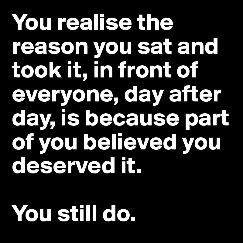 You realise the reason you sat and took it, in front of everyone, day after day, is because part of you believed you deserved it.

You still do.