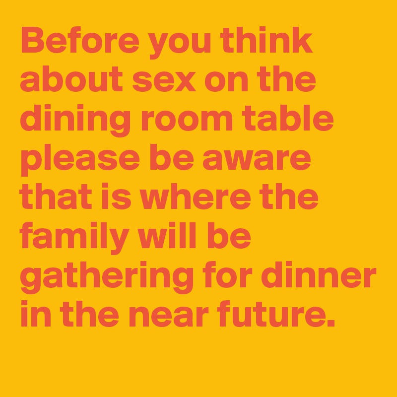Before you think about sex on the dining room table please be aware that is where the family will be gathering for dinner in the near future. 
