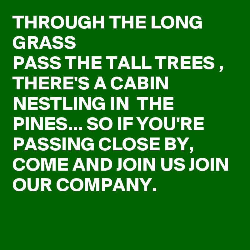 THROUGH THE LONG GRASS 
PASS THE TALL TREES , THERE'S A CABIN NESTLING IN  THE PINES... SO IF YOU'RE PASSING CLOSE BY, COME AND JOIN US JOIN OUR COMPANY.

