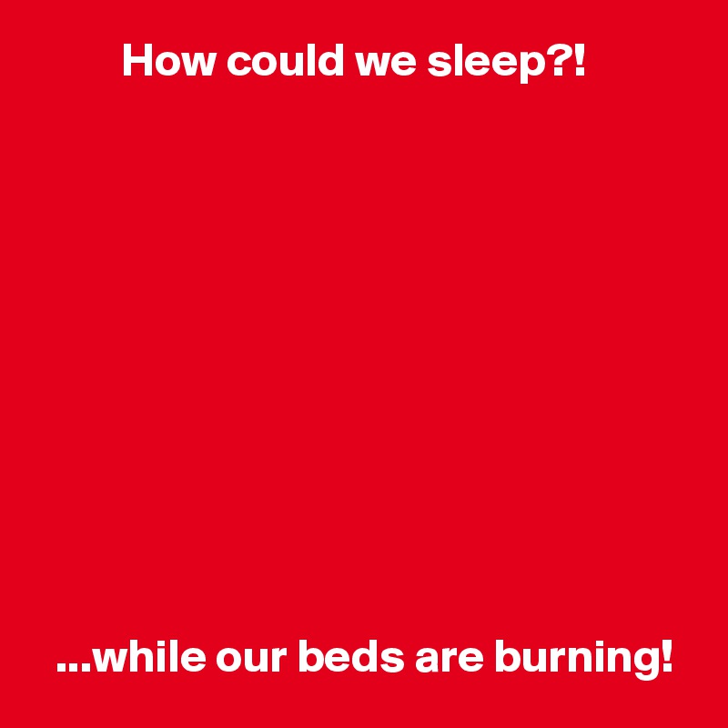          How could we sleep?!











  ...while our beds are burning!