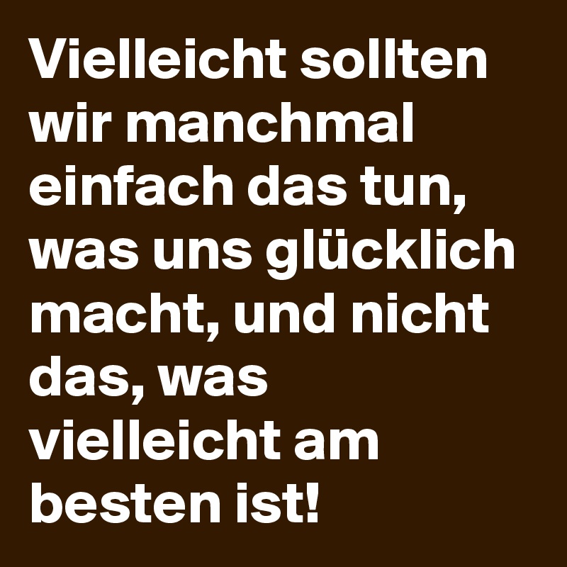 Vielleicht sollten wir manchmal einfach das tun, was uns glücklich macht, und nicht das, was vielleicht am besten ist!