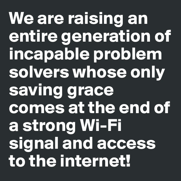 We are raising an entire generation of incapable problem solvers whose only saving grace comes at the end of a strong Wi-Fi signal and access to the internet!