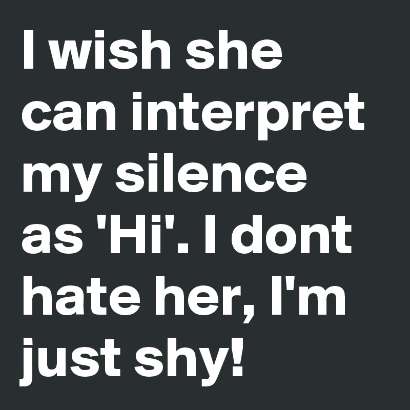I wish she can interpret my silence as 'Hi'. I dont hate her, I'm just shy!