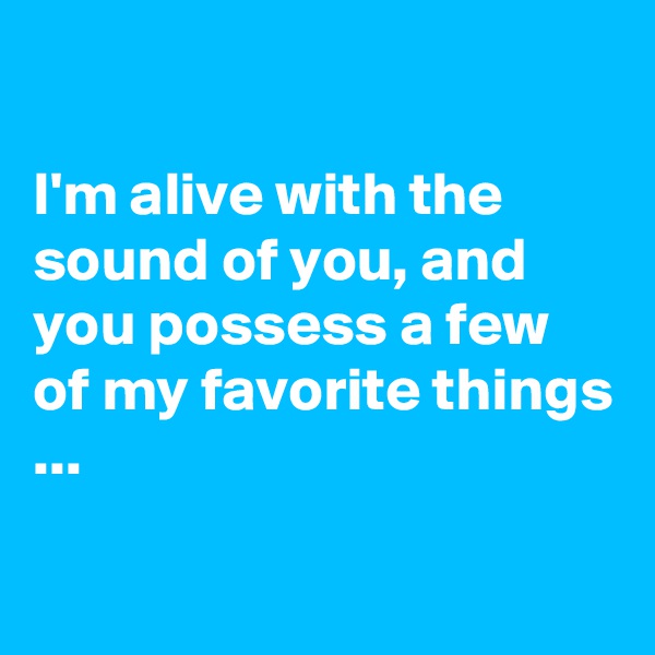

I'm alive with the sound of you, and you possess a few of my favorite things ...

