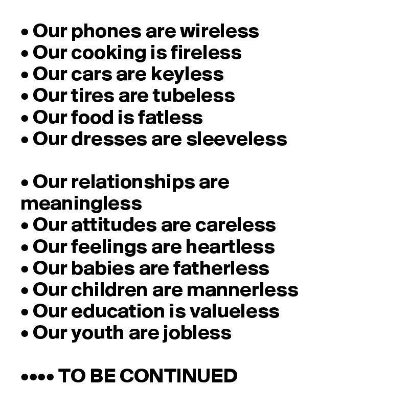 • Our phones are wireless
• Our cooking is fireless
• Our cars are keyless
• Our tires are tubeless
• Our food is fatless
• Our dresses are sleeveless

• Our relationships are                               meaningless
• Our attitudes are careless
• Our feelings are heartless
• Our babies are fatherless
• Our children are mannerless
• Our education is valueless
• Our youth are jobless

•••• TO BE CONTINUED