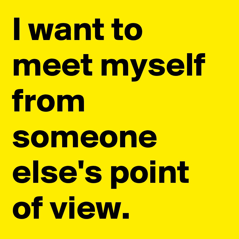 I want to meet myself from someone else's point of view.