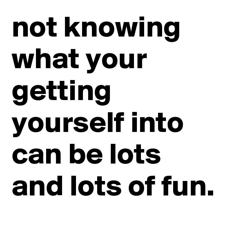 not knowing what your getting yourself into can be lots and lots of fun.