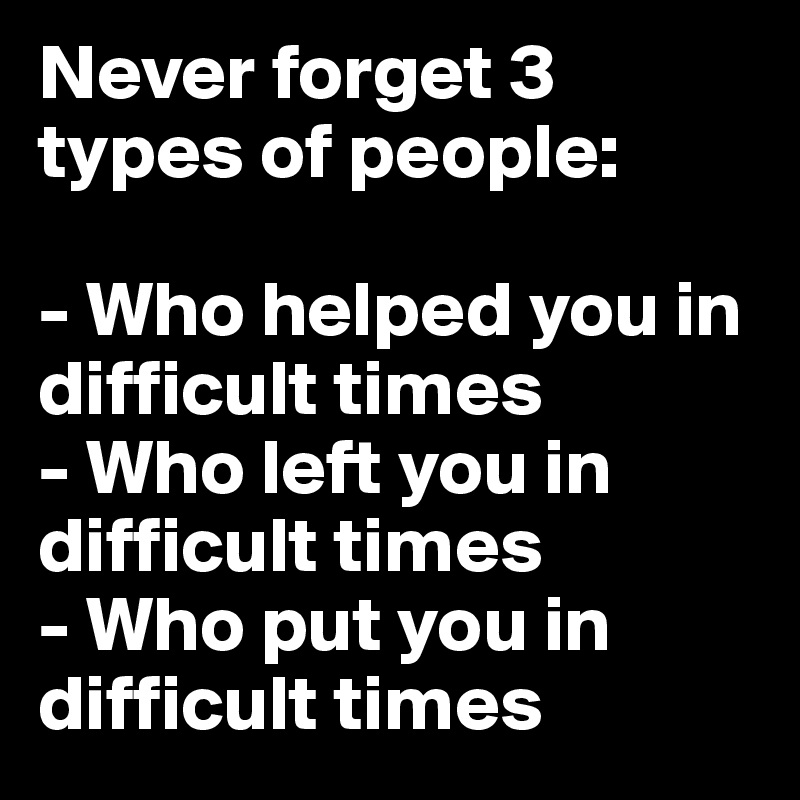 Never forget 3 types of people:

- Who helped you in difficult times
- Who left you in difficult times
- Who put you in difficult times