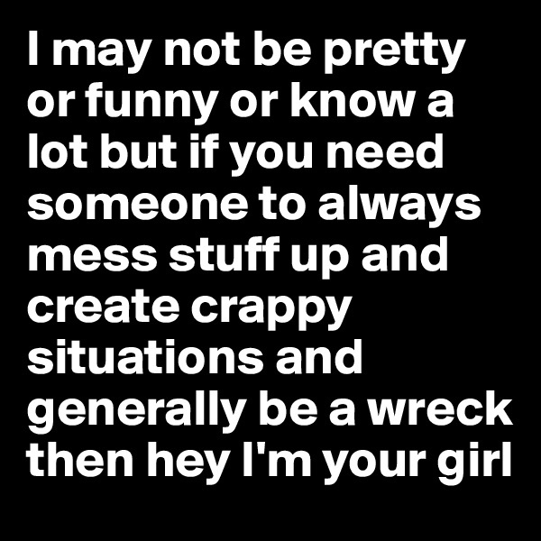 I may not be pretty or funny or know a lot but if you need someone to always mess stuff up and create crappy situations and generally be a wreck then hey I'm your girl