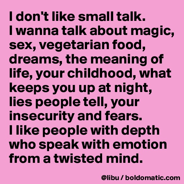 I don't like small talk. 
I wanna talk about magic, sex, vegetarian food, dreams, the meaning of life, your childhood, what keeps you up at night, lies people tell, your insecurity and fears.
I like people with depth who speak with emotion from a twisted mind. 