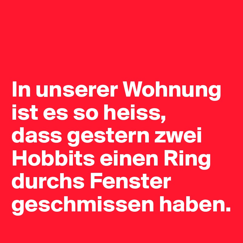 


In unserer Wohnung ist es so heiss, 
dass gestern zwei Hobbits einen Ring durchs Fenster geschmissen haben.