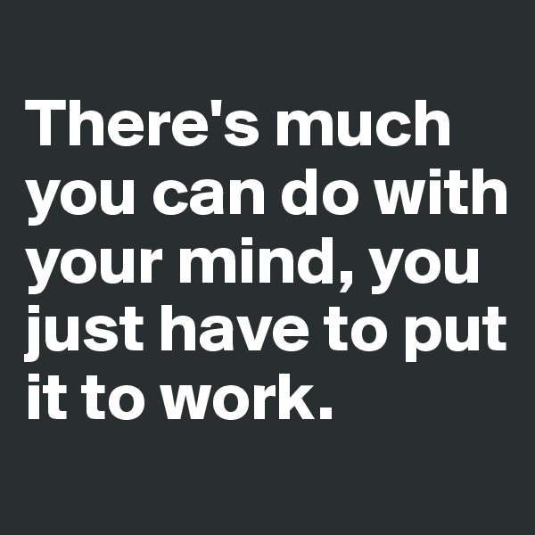 
There's much you can do with your mind, you just have to put it to work. 