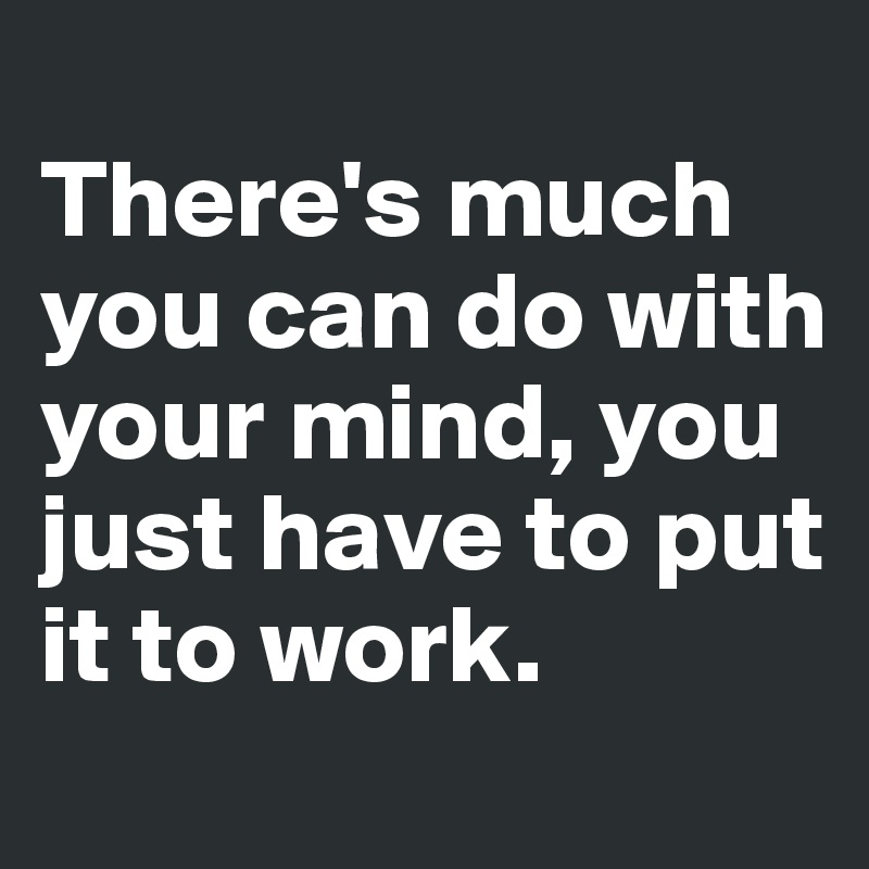 
There's much you can do with your mind, you just have to put it to work. 