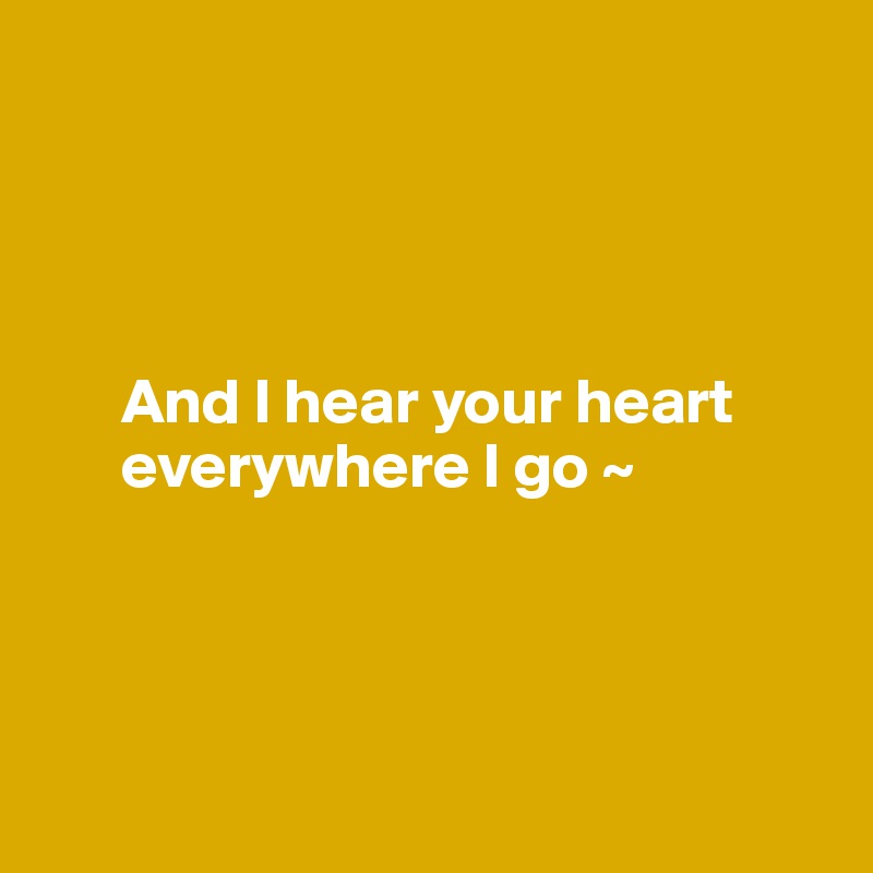 




      And I hear your heart     
      everywhere I go ~ 




