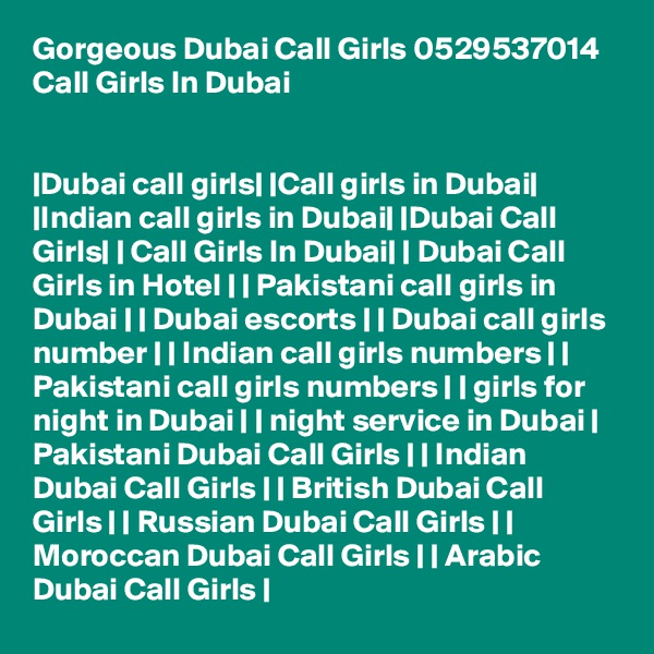Gorgeous Dubai Call Girls 0529537014 Call Girls In Dubai


|Dubai call girls| |Call girls in Dubai| |Indian call girls in Dubai| |Dubai Call Girls| | Call Girls In Dubai| | Dubai Call Girls in Hotel | | Pakistani call girls in Dubai | | Dubai escorts | | Dubai call girls number | | Indian call girls numbers | | Pakistani call girls numbers | | girls for night in Dubai | | night service in Dubai | Pakistani Dubai Call Girls | | Indian Dubai Call Girls | | British Dubai Call Girls | | Russian Dubai Call Girls | | Moroccan Dubai Call Girls | | Arabic Dubai Call Girls | 
