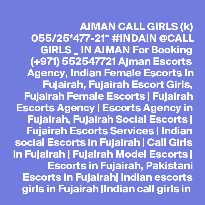 AJMAN CALL GIRLS (k) 055/25*477-21" #INDAIN @CALL GIRLS _ IN AJMAN For Booking (+971) 552547721 Ajman Escorts Agency, Indian Female Escorts In Fujairah, Fujairah Escort Girls, Fujairah Female Escorts | Fujairah Escorts Agency | Escorts Agency in Fujairah, Fujairah Social Escorts | Fujairah Escorts Services | Indian social Escorts in Fujairah | Call Girls in Fujairah | Fujairah Model Escorts | Escorts in Fujairah, Pakistani Escorts in Fujairah| Indian escorts girls in Fujairah |Indian call girls in 
