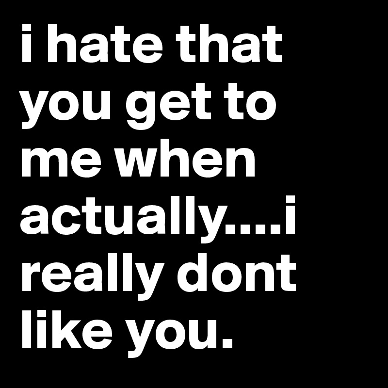 i hate that you get to me when actually....i really dont like you.