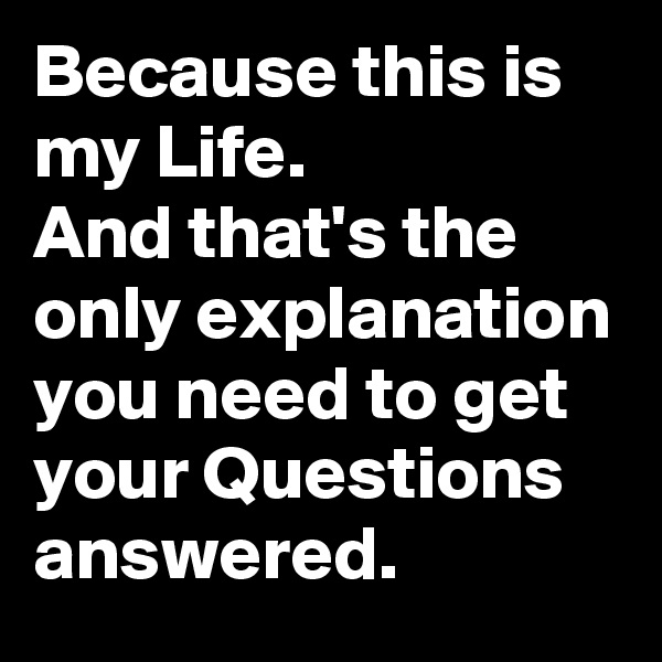 Because this is my Life.
And that's the only explanation you need to get your Questions answered.