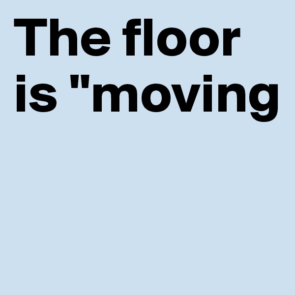 The floor is "moving

