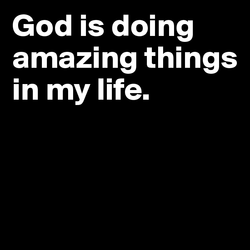 God is doing amazing things in my life.


