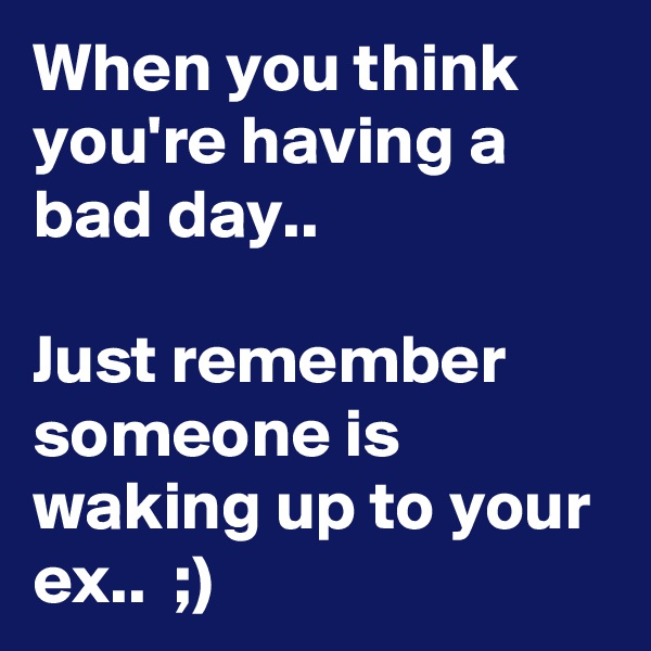 When you think you're having a bad day..

Just remember someone is waking up to your ex..  ;)