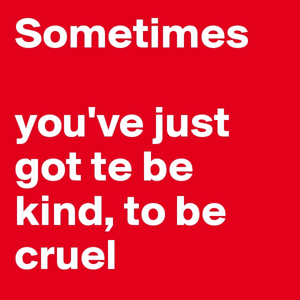Sometimes 

you've just got te be kind, to be cruel