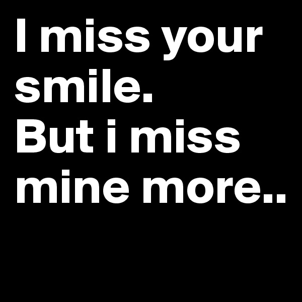 I miss your smile.      But i miss mine more..
