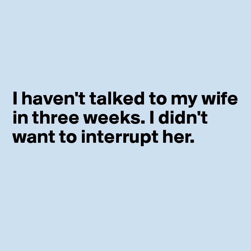 



I haven't talked to my wife in three weeks. I didn't want to interrupt her.




