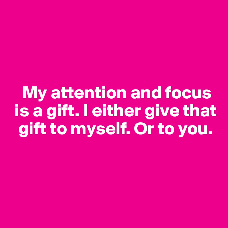 



   My attention and focus  
 is a gift. I either give that 
  gift to myself. Or to you. 



