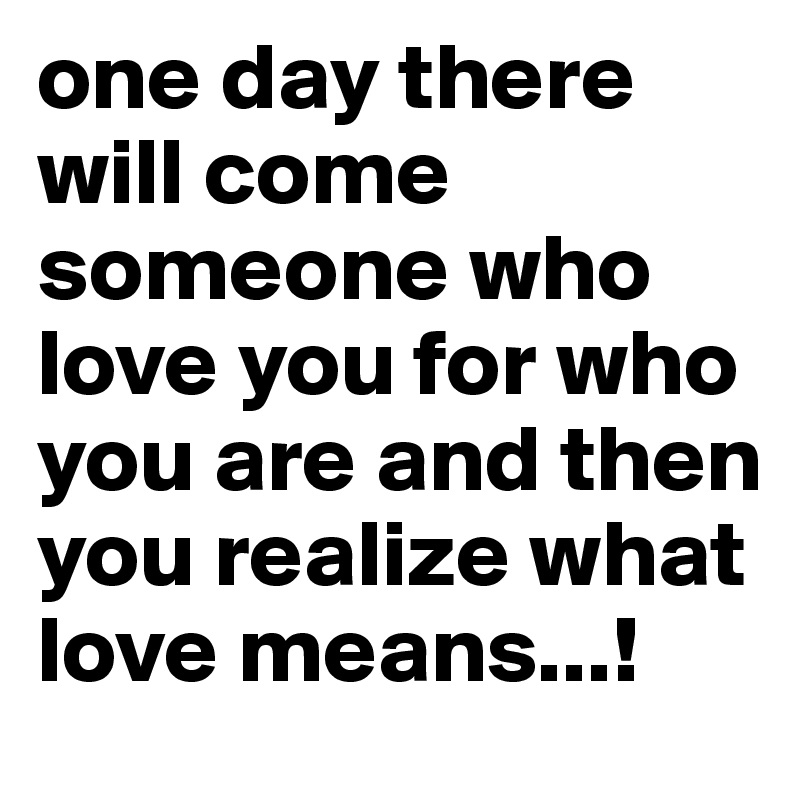 one day there will come someone who love you for who you are and then you realize what love means...!