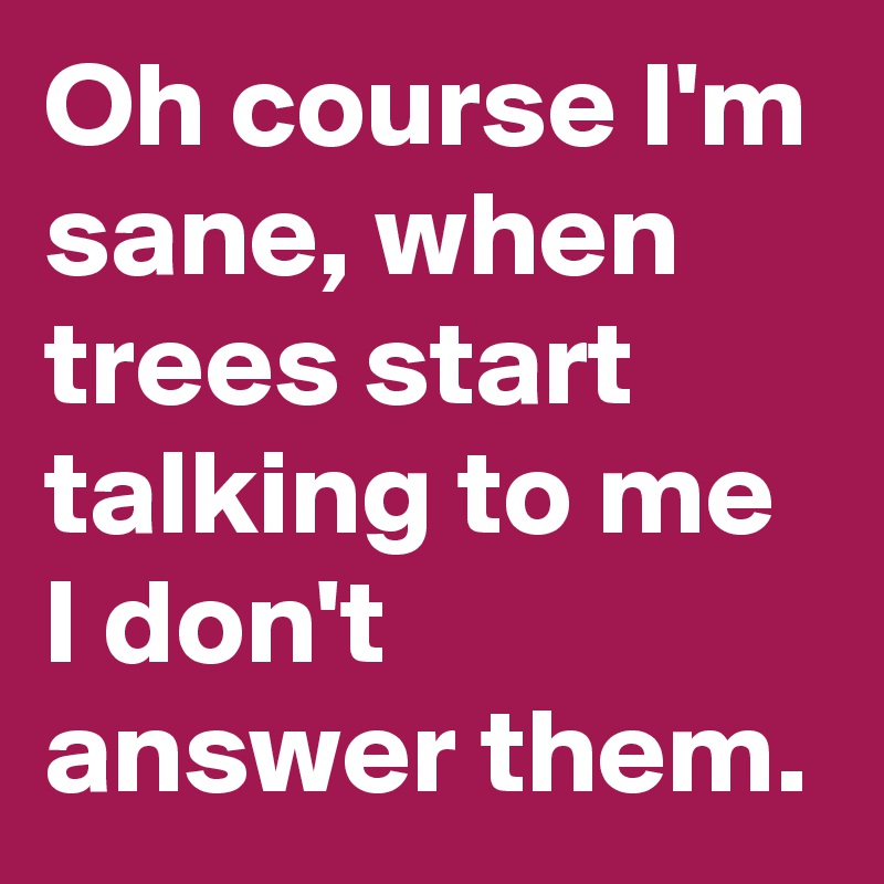 Oh course I'm sane, when trees start talking to me I don't answer them.