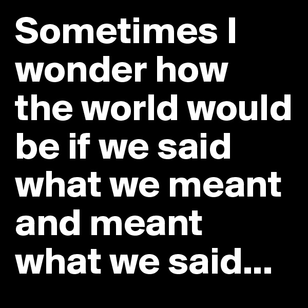 Sometimes I wonder how the world would be if we said what we meant and meant what we said...