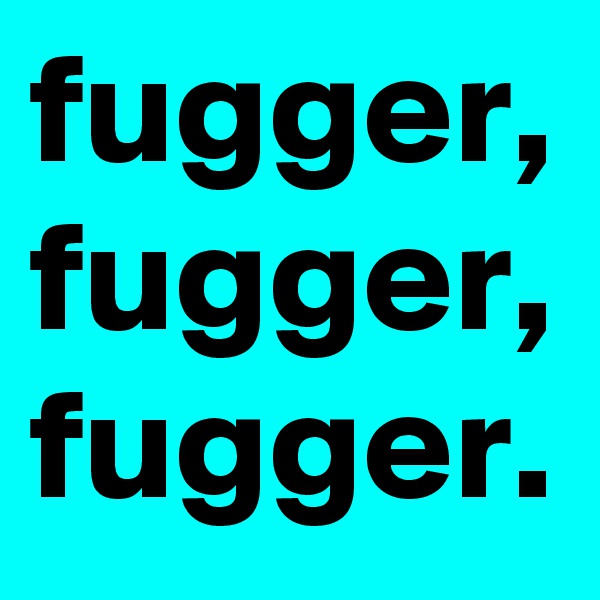 fugger,
fugger,
fugger.