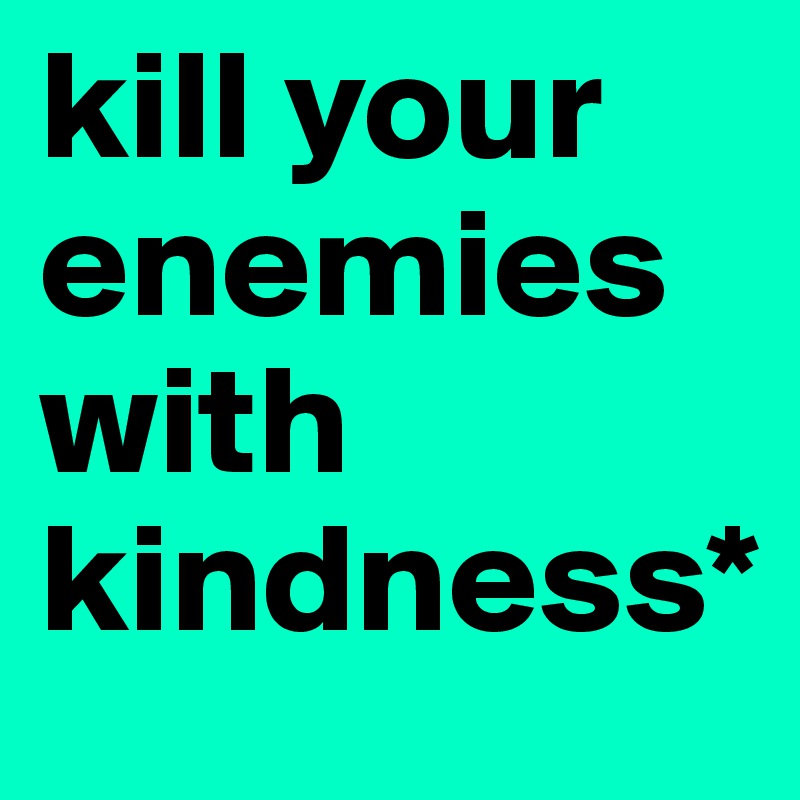 kill your enemies with kindness*