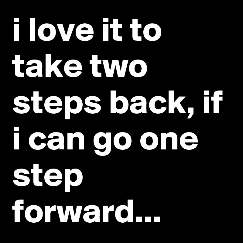 i love it to take two steps back, if i can go one step forward...