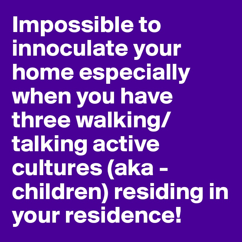 Impossible to innoculate your home especially when you have three walking/talking active cultures (aka - children) residing in your residence!
