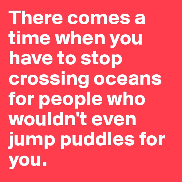 There comes a time when you have to stop crossing oceans for people who wouldn't even jump puddles for you.