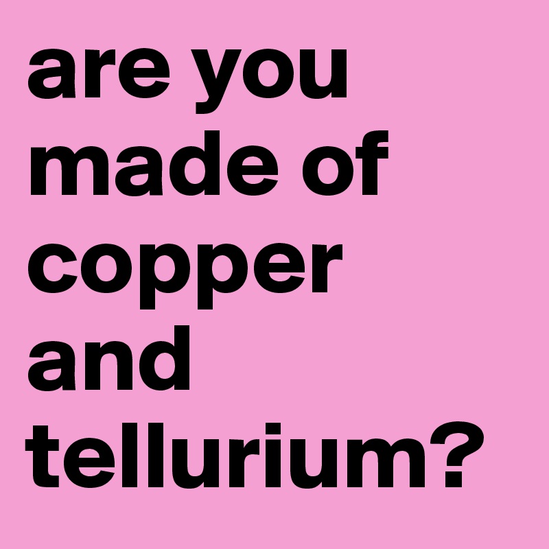 are you made of copper and tellurium?