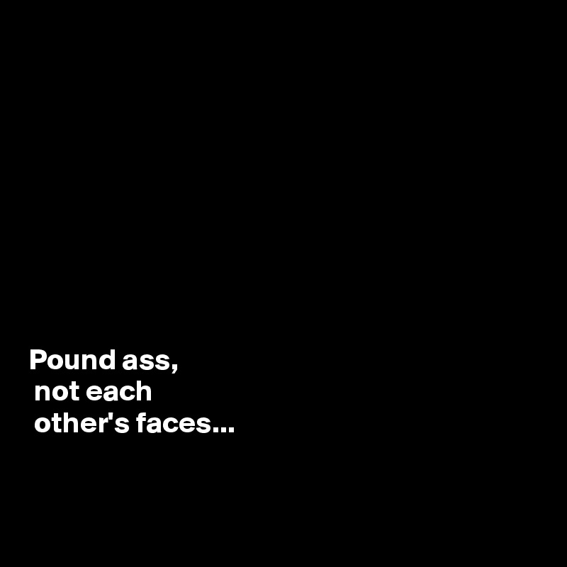 









Pound ass, 
 not each
 other's faces...


