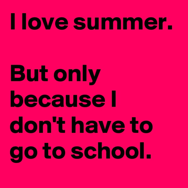 I love summer.

But only because I don't have to go to school.