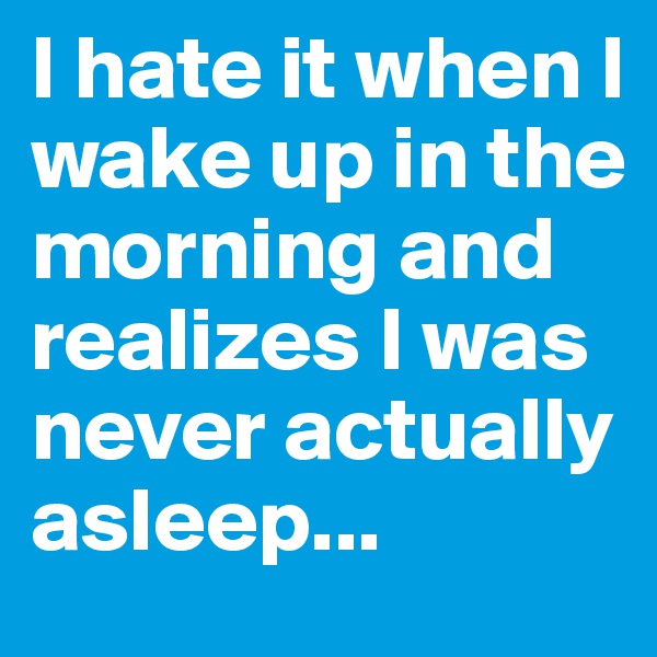 I hate it when I wake up in the morning and realizes I was never actually asleep...