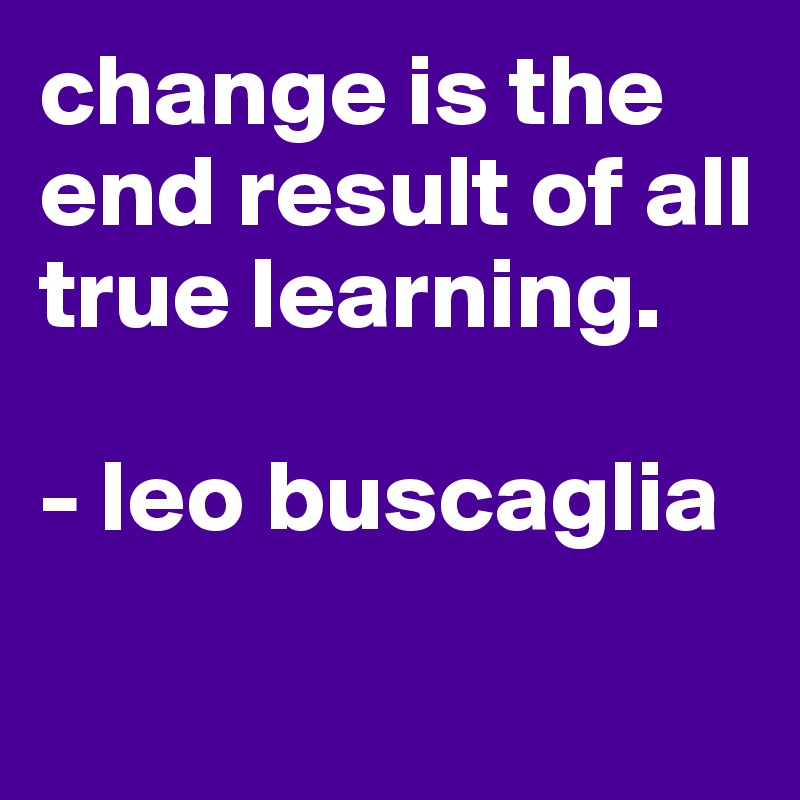 change is the end result of all true learning. 

- leo buscaglia

