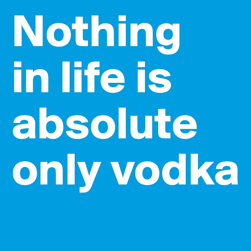 Nothing 
in life is absolute only vodka