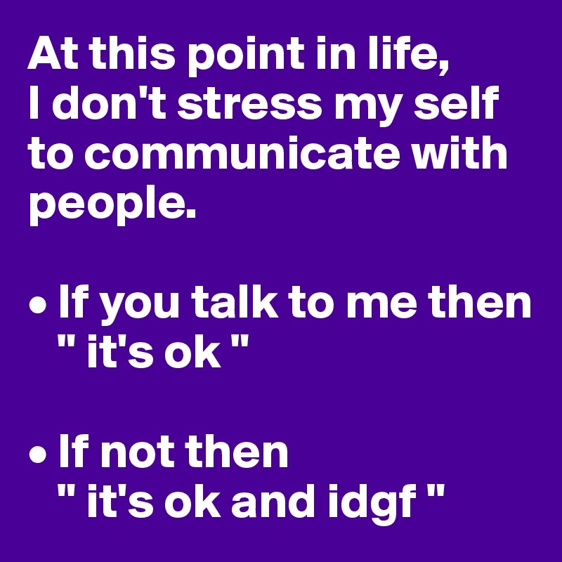 At this point in life,
I don't stress my self to communicate with people.

• If you talk to me then
   " it's ok "

• If not then
   " it's ok and idgf "