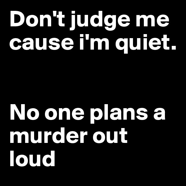 Don't judge me cause i'm quiet. 


No one plans a murder out loud