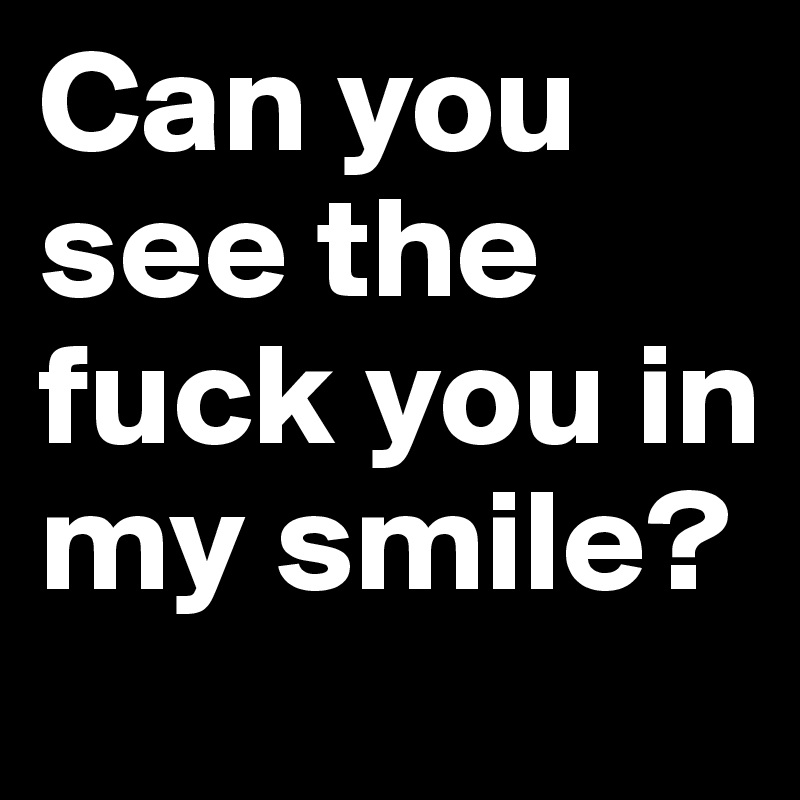Can you see the fuck you in my smile?